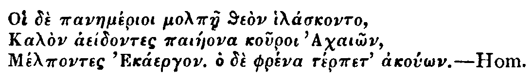 Greek: Oi dè panaemérioi molpàe theòn hiláskonto, Kalòn aeídontes paiáeona kouroi Achaiôn, Mélpontes Ekáergon. Ho dè phréna térpet akoúôn. Hom.