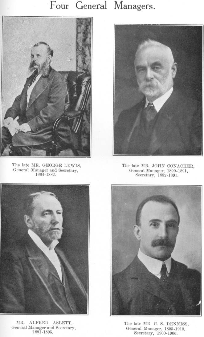 Four General Managers.  The late MR. GEORGE LEWIS, General Manager and Secretary, 1864-1882.  The late MR. JOHN CONACHER, General Manager, 1890-1891, Secretary, 1882-1891.  MR. ALFRED ASLETT, General Manager and Secretary, 1891-1895.  The late MR. C. S. DENNISS, General Manager, 1895-1910, Secretary, 1900-1906