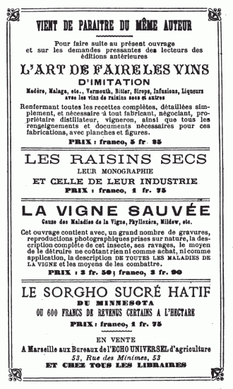 VIENT DE PARAITRE DU MÊME AUTEUR Pour faire suite au présent ouvrage et sur les demandes pressantes des lecteurs des éditions antérieures L’ART DE FAIRE LES VINS D’IMITATION Madère, Malaga, etc., Vermouth, Bitter, Sirops, Infusions, Liqueurs avec les vins de raisins secs et autres Renfermant toutes les recettes complètes, détaillées simplement, et nécessaire à tout fabricant, négociant, propriétaire distillateur, vigneron, ainsi que tous les renseignements et documents nécessaires pour ces fabrications, avec planches et figures. PRIX: franco, 5 fr. 25 LES RAISINS SECS LEUR MONOGRAPHIE ET CELLE DE LEUR INDUSTRIE PRIX: franco, 1 fr. 75 LA VIGNE SAUVÉE Cause des Maladies de la Vigne, Phylloxéra, Mildew, etc. Cet ouvrage contient avec, un grand nombre de gravures, reproductions photographiques prises sur nature, la description complète de cet insecte, ses ravages, le moyen de le détruire ne coûtant rien ni comme achat, ni comme application, la description DE TOUTES LES MALADIES DE LA VIGNE et les moyens de les combattre. PRIX: 3 fr. 50; franco, 3 fr. 90 LE SORGHO SUCRÉ HATIF DU MINNESOTA OU 600 FRANCS DE REVENUS CERTAINS A L’HECTARE PRIX: franco, 1 fr. 75 EN VENTE A Marseille aux Bureaux de l’ECHO UNIVERSEL d’agriculture 53, Rue des Minimes, 53 ET CHEZ TOUS LES LIBRAIRES