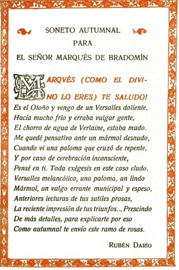 SONETO AUTUMNAL PARA EL SEÑOR MARQUÉS DE BRADOMÍN  MARQVÉS (COMO EL DIVINO LO ERES) TE SALUDO!  Es el Otoño y vengo de un Versalles doliente, Hacía mucho frío y erraba vulgar gente, El chorro de agua de Verlaine, estaba mudo. Me quedé pensativo ante un mármol desnudo, Cuando vi una paloma que cruzó de repente, Y por caso de cerebración inconsciente, Pensé en ti. Toda exégesis en este caso eludo. Versalles melancólico, una paloma, un lindo Mármol, un vulgo errante municipal y espeso, Anteriores lecturas de tus sutiles prosas, La reciente impresión de tus triunfos... Prescindo De más detalles, para explicarte por eso Como autumnal te envío este ramo de rosas.  Rubén Darío