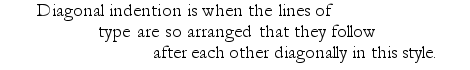 Example: Diagonal indention is when the lines of type are so arranged that they follow after each other diagonally in this style.