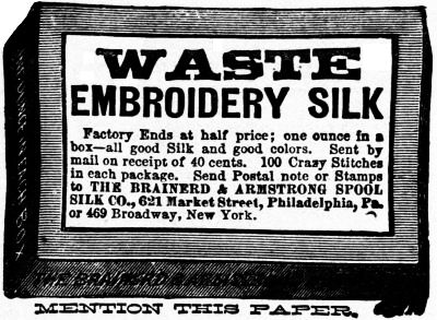 WASTE EMBROIDERY SILK Factory Ends at half price; one ounce in a box—all good Silk and good colors. Sent by mail on receipt of 40 cents. 100 Crazy Stitches in each package. Send Postal note or Stamps to THE BRAINERD & ARMSTRONG SPOOL SILK CO., 621 Market Street, Philadelphia, Pa. or 469 Broadway, New York.