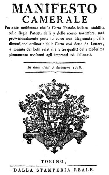 MANIFESTO CAMERALE  Portante notificanza che la Carta Postale-bollata, stabilita colle Regie Patenti delli 7 dello scorso novembre, sarà provvisionalmente posta in corso non filagranata; della dimensione ordinaria della Carta cosi detta da Lettere, e munita dei bolli relativi alle tre qualità della medesima pienamente conformi agli impronti lvi delineati.  In data delli 3 dicembre 1818.  TORINO, DALLA STAMPERIA REALE.