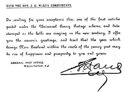 WITH THE HON. J. G. WARD'S COMPLIMENTS.  In sending for your acceptance this, one of the first articles posted under the Universal Penny Postage scheme, and date-stamped as the bells are ringing in the new century, I offer you the season's greetings, and trust that the year which brings New Zealand within the circle of the penny post may be one of happiness and prosperity to you and yours.  GENERAL POST OFFICE. WELLINGTON, NZ  Sir Joseph Ward