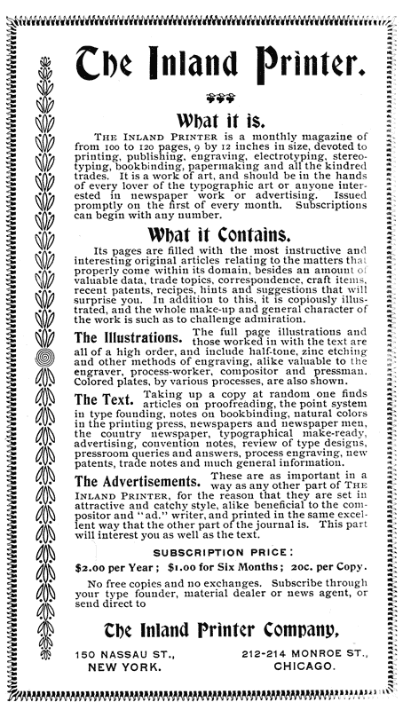  The Inland Printer.  What it is.  The Inland Printer is a monthly magazine of from 100 to 120 pages, 9 by 12 inches in size, devoted to printing, publishing, engraving, electrotyping, stereotyping, bookbinding, papermaking and all the kindred trades. It is a work of art, and should be in the hands of every lover of the typographic art or anyone interested in newspaper work or advertising. Issued promptly on the first of every month. Subscriptions can begin with any number.  What it Contains.  Its pages are filled with the most instructive and interesting original articles relating to the matters that properly come within its domain, besides an amount of valuable data, trade topics, correspondence, craft items, recent patents, recipes, hints and suggestions that will surprise you. In addition to this, it is copiously illustrated, and the whole make-up and general character of the work is such as to challenge admiration.  The Illustrations. The full Page illustrations and those worked in with the text are all of a high order, and include half-tone, zinc etching and other methods of engraving, alike valuable to the engraver, process-worker, compositor and pressman. Colored plates, by various processes, are also shown.  The Text. Taking up a copy at random one finds articles on proofreading, the point system in type founding, notes on bookbinding, natural colors in the printing press, newspapers and newspaper men, the country newspaper, typographical make-ready, advertising, convention notes, review of type designs, pressroom queries and answers, process engraving, new patents, trade notes and much general information.  The Advertisements. These are as important in a way as any other part of THE INLAND PRINTER, for the reason that they are set in attractive and catchy style, alike beneficial to the compositor and “ad.” writer, and printed in the same excellent way that the other part of the journal is. This part will interest you as well as the text.  SUBSCRIPTION PRICE:  $2.00 per Year; $1.00 for Six Months; 20c. per Copy.  No free copies and no exchanges. Subscribe through your type founder, material dealer or news agent, or send direct to  The Inland Printer Company,  150 NASSAU ST.,      212–214 MONROE ST., NEW YORK.                CHICAGO. 