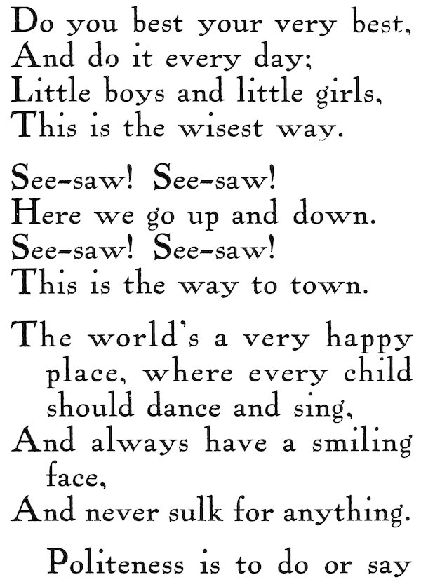 FIRST GRADE POEMS Do you best your very best, And do it every day; Little toys and little girls, This is the wisest way. See-saw! See-saw! Here we go up and down. See-saw! See-saw! This is the way to town. The world’s a very happy place, where every child should dance and sing, And always have a smiling face, And never sulk for anything. Politeness is to do or say