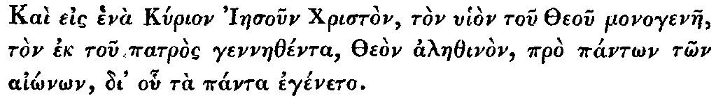 Greek: Kaì eis henà Kyrion Iaesoun Christòn,
tòn uhiòn tou Theou monogenae, tòn ek tou patròs gennaethénta, Theòn
alaethinòn, prò pántôn tôn aiônôn, di' ohu tà pánta egéneto.