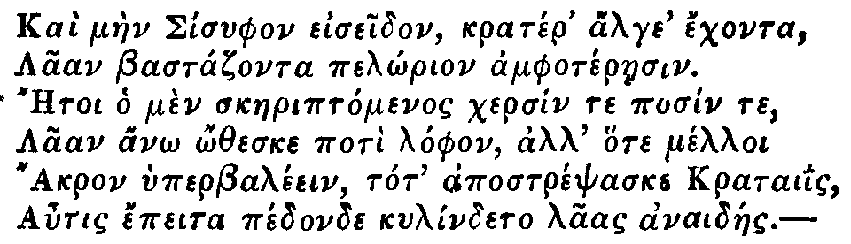 Greek: Kaì màen Sisyphon eiseidon, kratér' alge' échonta,
Laan Bastázonta pelôrion amphotéraesin.
Aetoi ho mèn skaeriptómenos chersín te posín te,
Laan anô ôtheske potì lóphon, all' hote mélloi
Akron hyperbaléein, tot' apostrépsaske krataiis,
Autis épeita pédonde kylíndeto laas anaidáes.