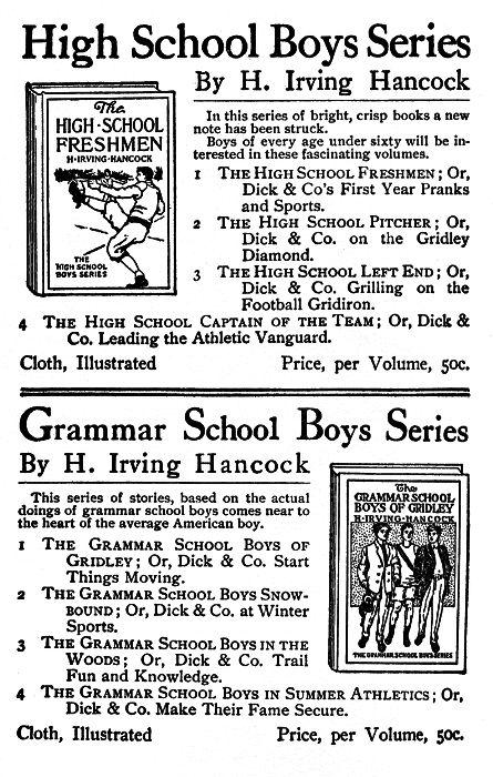 High School Boys Series
By H. Irving Hancock

In this series of bright, crisp books a new
note has been struck.

Boys of every age under sixty will be interested
in these fascinating volumes.

The HIGH SCHOOL FRESHMEN
1 The High School Freshmen; Or,
Dick & Co's First Year Pranks
and Sports.

2 The High School Pitcher; Or,
Dick & Co. on the Gridley
Diamond.

3 The High School Left End; Or,
Dick & Co. Grilling on the
Football Gridiron.

4 The High School Captain of the Team; Or, Dick &
Co. Leading the Athletic Vanguard.

Cloth, Illustrated   Price, per Volume, 50c.

Grammar School Boys Series

By H. Irving Hancock

This series of stories, based on the actual
doings of grammar school boys comes near to
the heart of the average American boy.

The
GRAMMAR SCHOOL
BOYS OF GRIDLEY

1 The Grammar School Boys of
Gridley; Or, Dick & Co. Start
Things Moving.

2 The Grammar School Boys Snowbound;
Or, Dick & Co. at Winter
Sports.

3 The Grammar School Boys in the
Woods; Or, Dick & Co. Trail
Fun and Knowledge.

4 The Grammar School Boys in Summer Athletics; Or,
Dick & Co. Make Their Fame Secure.

Cloth, Illustrated
Price, per Volume, 50c.