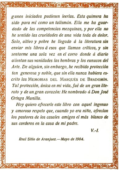 iniciados pudiesen leerlas. Esta quimera ha sido para
mí como un talismán. Ella me ha guardado de las competencias mezquinas,
y por ella no he sentido las crueldades de una vida toda de dolor. Solo,
altivo y pobre he llegado á la literatura sin enviar mis libros á esos
que llaman críticos, y sin sentarme una sola vez en el corro donde á
diario alientan sus vanidades las hembras y los eunucos del Arte. De
alguien, sin embargo, he recibido protección tan generosa y noble,
que sin ella nunca hubiera escrito las Memorias del Marqués de
Bradomín. Tal protección, única en mi vida, fué de un gran literato
y de un gran corazón: He nombrado á Don José Ortega Munilla.

Hoy quiero ofrecerle este libro con aquel ingenuo y amoroso respeto que,
cuando yo era niño, ofrecían los pastores de los casales amigos el más
blanco de sus corderos en la casa de mi padre.

V.-I.

Real Sitio de Aranjuez.—Mayo de 1904.