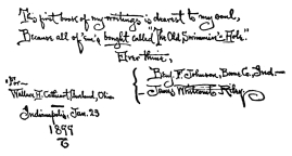 This first book of my writings is dearest to my soul,
Because all of ’em’s bought called “The Old Swimmin’ Hole.”

Ever thine,
{Benj. F. Johnson, Boone Co., Ind.—
{James Whitcomb Riley.

For—Wallace H. Cathcourt(?), Cleveland, Ohio Indianapolis, Jan. 23
1899