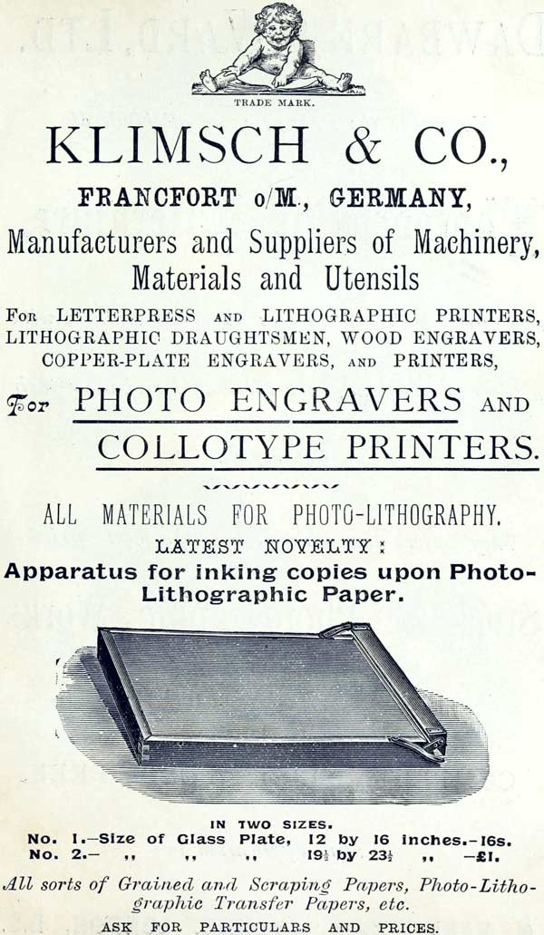 
TRADE MARK.

KLIMSCH & CO.,

FRANCFORT o/M., GERMANY,

Manufacturers and Suppliers of Machinery, Materials and
Utensils

FOR LETTERPRESS AND LITHOGRAPHIC PRINTERS, LITHOGRAPHIC
DRAUGHTSMEN, WOOD ENGRAVERS, COPPER-PLATE ENGRAVERS, AND
PRINTERS,

For PHOTO ENGRAVERS AND
COLLOTYPE PRINTERS.

ALL MATERIALS FOR PHOTO-LITHOGRAPHY.

LATEST NOVELTY:

Apparatus for inking copies upon Photo-Lithographic Paper.

IN TWO SIZES.

No. 1.—Size of Glass Plate, 12 by 16 inches.—16s.

No. 2.—Size of Glass Plate, 19½ by 23½ inches.—£1.

All sorts of Grained and Scraping Papers,
Photo-Lithographic Transfer Papers, etc.

ASK FOR PARTICULARS AND PRICES.
