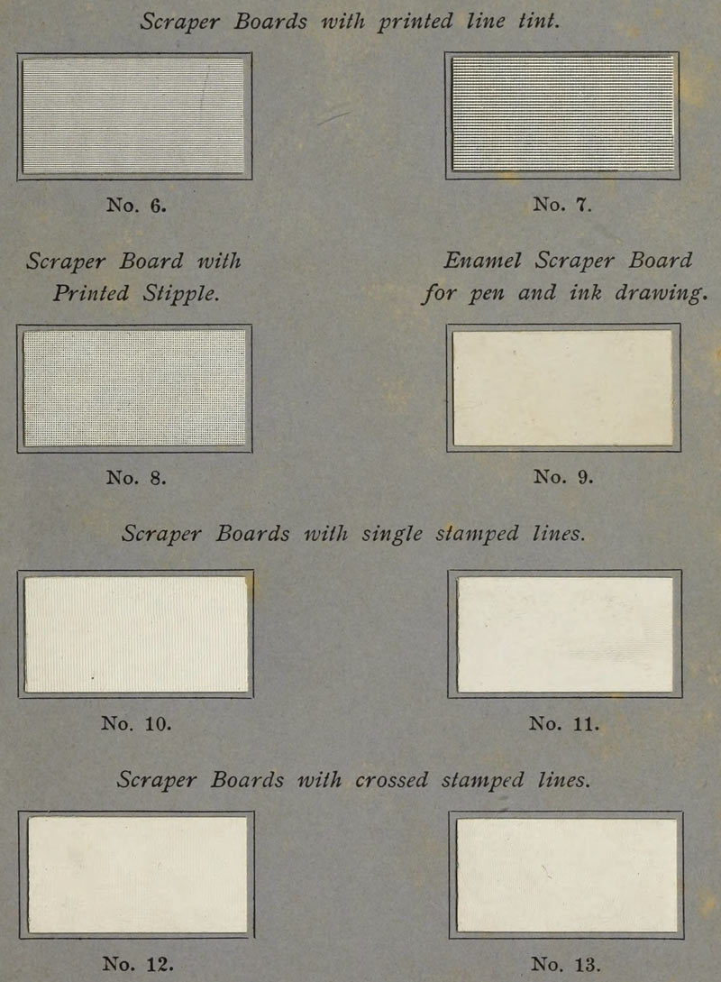 
Scraper Boards with printed line tint.

No. 6.

No. 7.

Scraper Board with Printed Stipple.

No. 8.

Enamel Scraper Board for pen and ink drawing.

No. 9.

Scraper Boards with single stamped lines.

No. 10.

No. 11.

Scraper Boards with crossed stamped lines.

No. 12.

No. 13.
