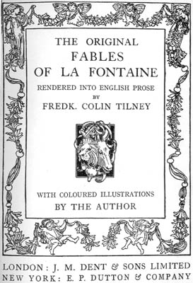 THE ORIGINAL FABLES OF LA FONTAINE RENDERED INTO ENGLISH PROSE BY FREDK. COLIN TILNEY WITH COLOURED ILLUSTRATIONS BY THE AUTHOR LONDON: J.M. DENT & SONS LIMITED NEW YORK: E.P. DUTTON & COMPANY