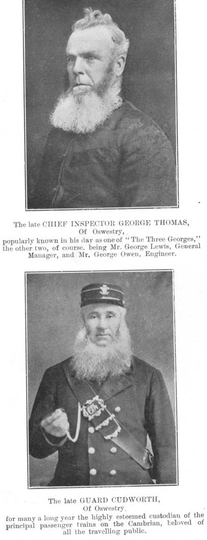 Two famous figures.  The late CHIEF INSPECTOR GEORGE THOMAS, of Oswestry, popularly known in his day as one of “The Three Georges,” the other two, of course, being Mr. George Lewis, General Manager, and Mr. George Owen, Engineer.  The late GUARD CUDWORTH, of Oswestry, for many a long year the highly esteemed custodian of the principal passenger trains on the Cambrian, beloved of all the travelling public