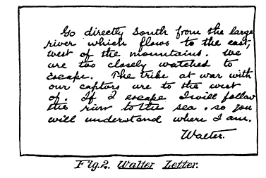 Fig. 2. Walter Letter.  Go directly south from the large river which flows to the east, west of the mountains. We are too closely watched to escape. The tribe at war with our captors are to the west of. If I escape I will follow the river to the sea so you will understand where I am.  Walter.