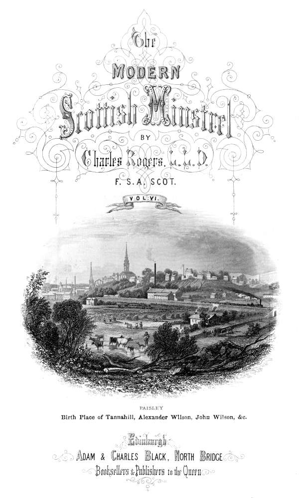 THE  MODERN SCOTTISH MINSTREL;  BY  CHARLES ROGERS, LL.D. F.S.A. SCOT.  VOL. VI.  PAISLEY Birth Place of Tannahill, Alexander Wilson, John Wilson, &c.  EDINBURGH: ADAM & CHARLES BLACK, NORTH BRIDGE, BOOKSELLERS AND PUBLISHERS TO THE QUEEN.