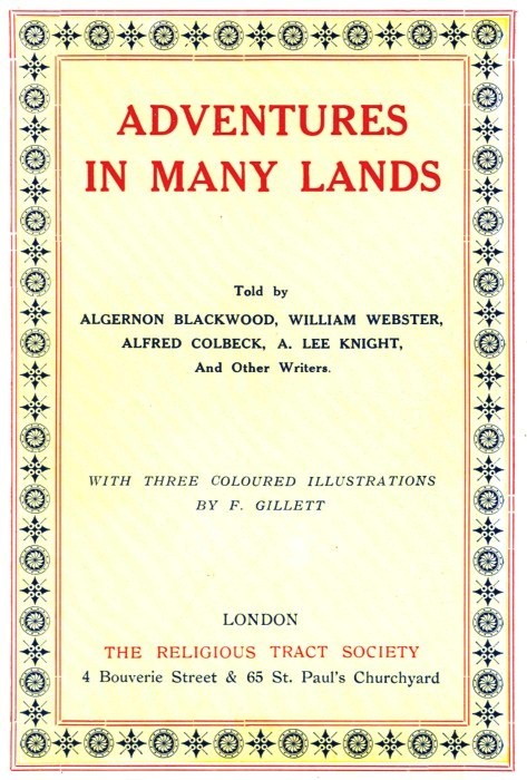 ADVENTURES IN MANY LANDS Told by ALGERNON BLACKWOOD, WILLIAM WEBSTER, ALFRED COLBECK, A. LEE KNIGHT, And Other Writers. WITH THREE COLOURED ILLUSTRATIONS BY F. GILLETT LONDON THE RELIGIOUS TRACT SOCIETY 4 Bouverie Street & 65 St. Paul's Churchyard