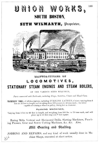 UNION WORKS, SOUTH BOSTON, SETH WILMARTH, Proprietor,    MANUFACTURER OF LOCOMOTIVES, STATIONARY STEAM ENGINES AND STEAM    BOILERS, OF THE VARIOUS SIZES REQUIRED, Parts connected with    Railroads, including Frogs, Switches, Chairs and Hand    Cars.MACHINISTS' TOOLS, of all descriptions, including TURNING    LATHES, of sizes varying from 6 feet to 50 feet in length, and    weighing from 500 pounds to 40 tons each; the latter capable of    turning a wheel or pulley, thirty feet in diameter. PLANING    MACHINES, Varying from 2 feet to 60 feet in length, and weighing    from 200 lbs. to 70 tons each, and will plane up to 55 feet long    and 7 feet square. Boring Mills, Vertical and Horizontal Drills,    Slotting Machines, Punching Presses, Gear and Screw Cutting    Machines, &c. &c. Also, Mill Gearing and Shafting.    JOBBING AND REPAIRS, and any kind of work usually done in Machine    Shops, executed at short notice.