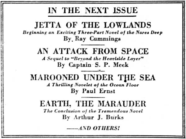 IN THE NEXT ISSUE  JETTA OF THE LOWLANDS Beginning an Exciting Three-Part Novel of the Nares Deep By Ray Cummings  AN ATTACK FROM SPACE A Sequel to "Beyond the Heaviside Layer" By Captain S. P. Meek  MAROONED UNDER THE SEA A Thrilling Novelet of the Ocean Floor By Paul Ernst  EARTH, THE MARAUDER The Conclusion of the Tremendous Novel By Arthur J. Burks  ——AND OTHERS!