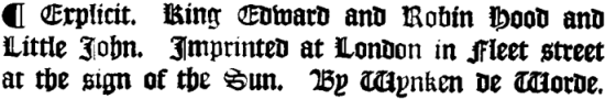 Explicit. King Edward and Robin Hood and Little John. Imprinted at London in Fleet street at the sign of the Sun. By Wynken de Worde.