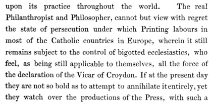 Text reads: upon its practice throughout the world. The real Philanthropist and Philosopher, cannot but view with regret the state of persecution under which Printing labours in most of the Catholic countries in Europe, wherein it still remains subject to the control of bigotted ecclesiastics, who feel, as being still applicable to themselves, all the force of the declaration of the Vicar of Croydon. If at the present day they are not so bold as to attempt to annihilate it entirely, yet they watch over the productions of the Press, with such a