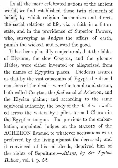 Image of corrected page. Text reads: In all the more celebrated nations of the ancient world, we find established those twin elements of belief, by which religion harmonizes and directs the social relations of life, viz. a faith in a future state, and in the providence of Superior Powers, who, surveying as Judges the affairs of earth, punish the wicked, and reward the good.  It has been plausibly conjectured, that the fables of Elysium, the slow Cocytus, and the gloomy Hades, were either invented or allegorized from the names of Egyptian places. Diodorus assures us that by the vast catacombs of Egypt, the dismal mansions of the dead—were the temple and stream, both called Cocytus, the _foul_ canal of Acheron, and the Elysian plains; and according to the same equivocal authority, the body of the dead was wafted across the waters by a pilot, termed Charon in the Egyptian tongue. But previous to the embarkation, appointed judges on the MARGIN of the ACHERON listened to whatever accusations were preferred by the living against the deceased; and if convinced of his mis-deeds, deprived him of the rights of Sepulture.—_Athens, by Sir Lytton Bulwer_, vol. i. p. 52.