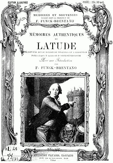 ÉDITION ILLUSTRÉE PRIX: 1 fr. 50 net. MÉMOIRES ET SOUVENIRS publiés sous la direction de F. FUNCK-BRENTANO MÉMOIRES AUTHENTIQUES DE LATUDE ÉCRITS PAR LUI AU DONJON DE VINCENNES ET A CHARENTON Publiés d'après le manuscrit de SAINT-PÉTERSBOURG Avec une Introduction PAR F. FUNCK-BRENTANO. ARTHÈME FAYARD, ÉDITEUR 18-20, RUE DU SAINT-GOTHARD 18-20 PARIS