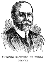 ANTONIO SANCHEZ DE BUSTAMENTE  One of the most eminent jurists and orators of Cuba, Dr. Antonio Sanchez de Bustamente, was born on April 13, 1865, and was educated at the University of Havana. He is a Senator, President of the Cuban Society of International Law; President of the National Academy of Arts and Letters; Dean of the Havana College of Lawyers, and Professor of International, Public and Private Law in the University of Havana.