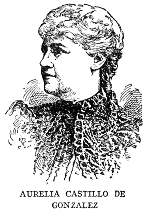 AURELIA CASTILLO DE GONZALEZ  Aurelia Castillo de Gonzalez, poet and essayist, was born in Camaguey in 1842, spent much time in European travel, and then settled in Havana. She first attracted literary attention by her elegy on "El Lugareno" in 1866, and since that time has been an incessant contributor to Cuban literature in verse and prose. She is the author of a fine study of the Life and Works of Gertrudis Gomez de Avellaneda, of a volume of fables, and a number of satires. Her complete works (to date) were published in five volumes in 1913.