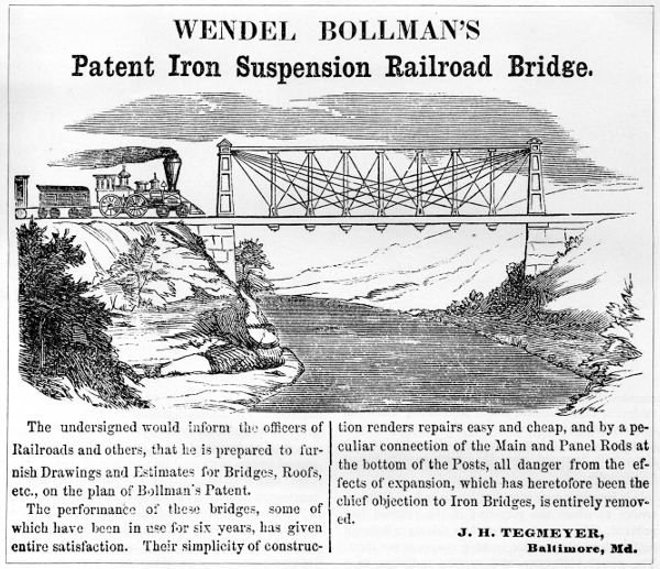 Figure 12. WENDEL BOLLMAN’S  Patent Iron Suspension Railroad Bridge.  The undersigned would inform the officers of Railroads and others, that he is prepared to furnish Drawings and Estimates for Bridges, Roofs, etc., on the plan of Bollman’s Patent.  The performance of these bridges, some of which have been in use for six years, has given entire satisfaction. Their simplicity of construction renders repairs easy and cheap, and by a peculiar connection of the Main and Panel Rods at the bottom of the Posts, all danger from the effects of expansion, which has heretofore been the chief objection to Iron Bridges, is entirely removed.  J. H. TEGMEYER, Baltimore, Md.