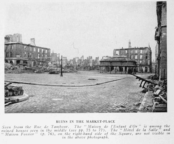 RUINS IN THE MARKET-PLACE Seen from the Rue de Tambour. The "Maison de l'Enfant d'Or" is among the ruined houses seen in the middle (see pp. 75 to 77). The "Hôtel de la Salle" and "Maison Fossier" (p. 76), on the right-hand side of the Square, are not visible in the above photograph.