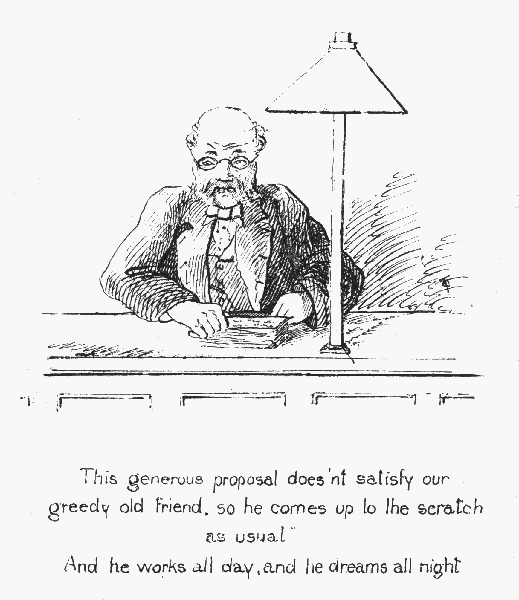 This generous proposal does'nt satisfy our greedy old friend, so he comes up to the scratch as usual  And he works all day, and he dreams all night