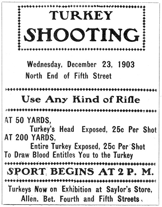 TURKEY SHOOTING Wednesday, December 23, 1903 North End of Fifth Street ———- Use Any Kind of Rifle ———- AT 50 YARDS,     Turkey's Head Exposed, 25c Per Shot AT 200 YARDS,     Entire Turkey Exposed, 25c Per Shot To Draw Blood Entitles You to the Turkey ———- SPORT BEGINS AT 2 P. M. ———- Turkeys Now on Exhibition at Saylor's Store,    Allen. Bet. Fourth and Fifth Streets