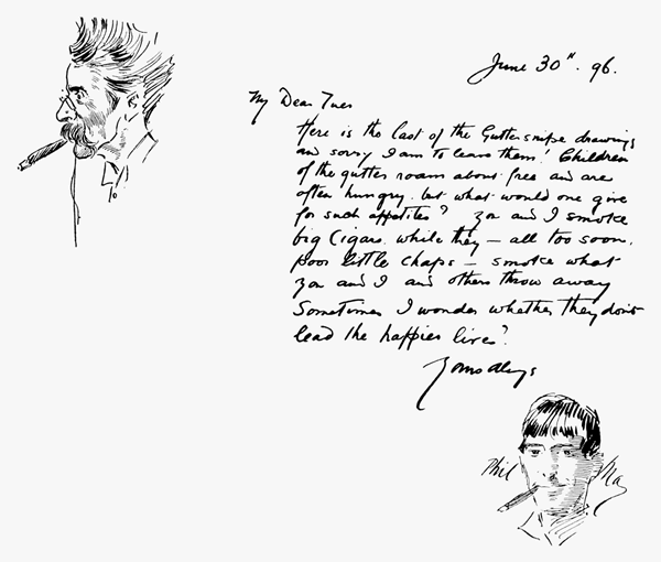 June 30th. 96.   My Dear Tuer  Here is the last of the Gutter snipe drawings and sorry I am to leave them! Children of the gutter roam about free and are often hungry, but what would one give for such appetites? You and I smoke big cigars while they all too soon, poor little chaps smoke what you and I and others throw away. Sometimes I wonder whether they don't lead the happier lives?  Yours always  Phil May