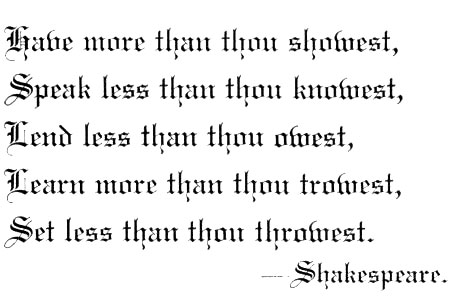 Have more than thou showest, Speak less than thou knowest, Lend less than thou owest, Learn more than thou trowest, Set less than thou throwest. Shakespeare.