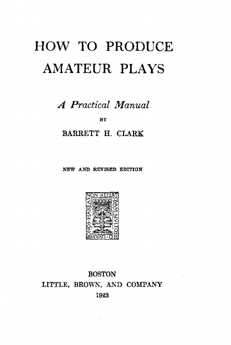 HOW TO PRODUCE AMATEUR PLAYS  A Practical Manual BY BARRETT H. CLARK  NEW AND REVISED EDITION  BOSTON LITTLE, BROWN, AND COMPANY 1923