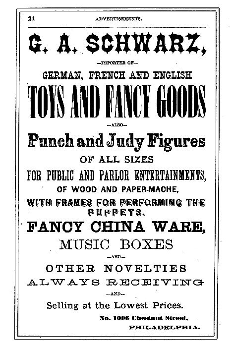 G. A. SCHWARZ,  --IMPORTER OF--  GERMAN, FRENCH AND ENGLISH TOYS AND FANCY GOODS  --ALSO--  Punch and Judy Figures OF ALL SIZES FOR PUBLIC AND PARLOR ENTERTAINMENTS, OF WOOD AND PAPER-MACHE, WITH FRAMES FOR PERFORMING THE PUPPETS.  FANCY CHINA WARE, MUSIC BOXES --AND-- OTHER NOVELTIES  ALWAYS RECEIVING --AND-- Selling at the Lowest Prices.  No. 1006 Chestnut Street, PHILADELPHIA.