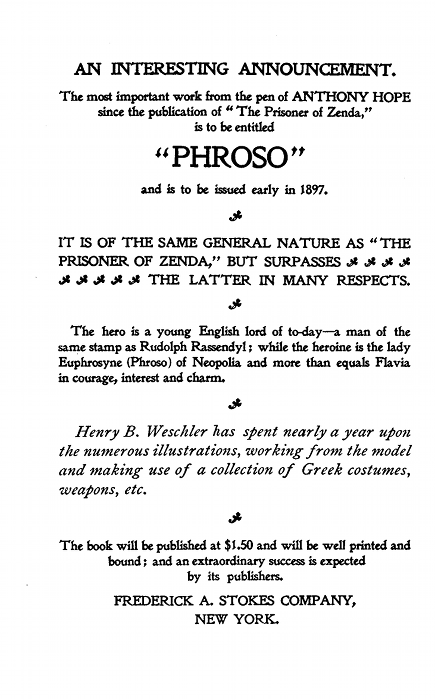 AN INTERESTING ANNOUNCEMENT.  The most important work from the pen of ANTHONY HOPE since the publication of "The Prisoner of Zenda," is to be entitled  "PHROSO"  and is to be issued early in 1897.  IT IS OF THE SAME GENERAL NATURE AS "THE PRISONER OF ZENDA," BUT SURPASSES THE LATTER IN MANY RESPECTS.  The hero is a young English lord of to-day--a man of the same stamp as Rudolph Rassendyl; while the heroine is the lady Euphrosyne (Phroso) of Neopolia and more than equals Flavia in courage, interest and charm.  Henry B. Weschler has spent nearly a year upon the numerous illustrations, working from the model and making use of a collection of Greek costumes, weapons, etc.  The book will be published at $1.50 and will be well printed and bound; and an extraordinary success is expected by its publishers.  FREDERICK A. STOKES COMPANY,NEW YORK.