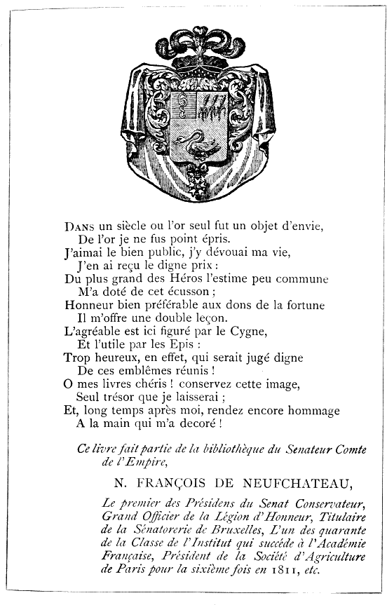 Dans un siècle où l’or seul fut un objet d’envie, De l’or je ne fus point épris. J’aimai le bien public, j’y dévouai ma vie, J’en ai reçu le digne prix: Du plus grand des Héros l’estime peu commune M’a doté de cet écusson; Honneur bien préférable aux dons de la fortune Il m’offre une double leçon. L’agréable est ici figuré par le Cygne, Et l’utile par les Epis: Trop heureux, en effet, qui serait jugé digne De ces emblêmes réunis! O mes livres chéris! conservez cette image, Seul trésor que je laisserai; Et, long temps après moi, rendez encore hommage A la main qui m’a decoré!  Ce livre fait partie de la bibliothèque du Senateur Comte de l’Empire,  N. FRANÇOIS DE NEUFCHATEAU,  Le premier des Présidens du Senat Conservateur, Grand Officier de la Legion d’Honneur, Titulaire de la Sénatorerie de Bruxelles, L’un des quarante de la Classe de l’Institut qui succéde à l’Académie Française, Président de la Société d’Agriculture de Paris pour la sixième fois en 1811, etc.