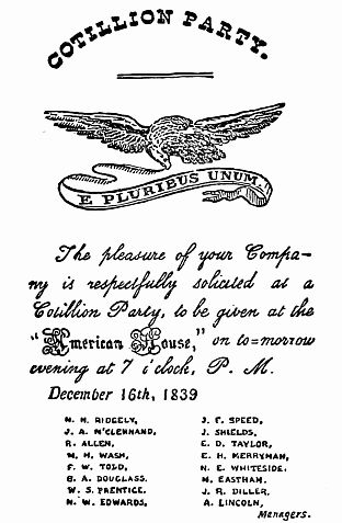 COTILLION PARTY.  The pleasure of your Company is respectfully solicited at a Cotillion Party, to be given at the "American House", on to-morrow evening at 7 o'clock, P. M.    December 16th, 1839      M. H. RIDGELY,     J. A. M'CLENNAND,     R. ALLEN,     N. H. WASH,     F. W. TOLD,     G. A. DOUGLASS,     W. S. PRENTICE,     N. W. EDWARDS,     J. E. SPEED,     J. SHIELDS,     E. D. TAYLOR,     E. H. MERRYMAN,     N. E. WHITESIDE,     M. EASTHAM,     J. R. DILLER,     A. LINCOLN,             Managers.