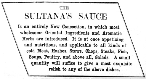 THE SULTANA’S SAUCE  Is an entirely New Concoction, in which most wholesome Oriental Ingredients and Aromatic Herbs are introduced. It is at once appetizing and nutritious, and applicable to all kinds of cold Meat, Hashes, Stews, Chops, Steaks, Fish, Soups, Poultry, and above all, Salads. A small quantity will suffice to give a most exquisite relish to any of the above dishes.