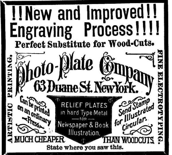 [Illustration:!!New and Improved!!     Engraving Process!!!!     Perfect Substitute for Wood-Cuts.     Photo-Plate Company     63 Duane St. New York.     Can be printed on an ordinary Press.     RELIEF PLATES in hard Type Metal FOR Newspaper & Book Illustration.     Send Stamp for Illustrated Circular.     MUCH CHEAPER THAN WOODCUTS.     ARTISTIC PRINTING.     FINE ELECTROTYPING.     State where you saw this. ]