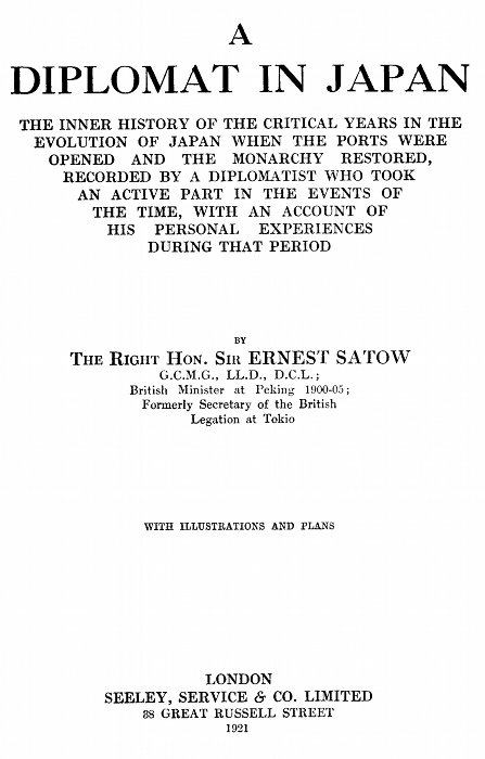 A DIPLOMAT IN JAPAN  THE INNER HISTORY OF THE CRITICAL YEARS IN THE EVOLUTION OF JAPAN WHEN THE PORTS WERE OPENED AND THE MONARCHY RESTORED, RECORDED BY A DIPLOMATIST WHO TOOK AN ACTIVE PART IN THE EVENTS OF THE TIME, WITH AN ACCOUNT OF HIS PERSONAL EXPERIENCES DURING THAT PERIOD  BY THE RIGHT HON. SIR ERNEST SATOW G.C.M.G., LL.D., D.C.L.; British Minister at Peking 1900-05; Formerly Secretary of the British Legation at Tokio  WITH ILLUSTRATIONS AND PLANS  LONDON SEELEY, SERVICE & CO. LIMITED 38 GREAT RUSSELL STREET 1921