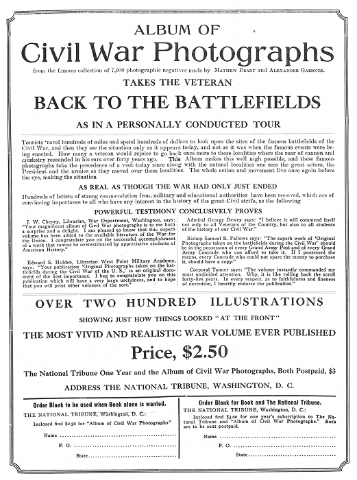 ALBUM OF Civil War Photographs from the famous collection of 7,000 photographic negatives made by MATHEW BRADY and ALEXANDER GARDNER. TAKES THE VETERAN BACK TO THE BATTLEFIELDS AS IN A PERSONALLY CONDUCTED TOUR  Tourists travel hundreds of miles and spend hundreds of dollars to look upon the sites of the famous battlefields of the Civil War, and then they see the situation only as it appears today, and not as it was when the famous events were being enacted. How many a veteran would rejoice to go back once more to those localities where the roar of cannon and musketry resounded in his ears over forty years ago. =This= Album makes this well nigh possible, and these famous photographs take the precedence of a visit today since along with the natural localities one sees the great actors, the President and the armies as they moved over these localities. The whole action and movement live once again before the eye, making the situation  AS REAL AS THOUGH THE WAR HAD ONLY JUST ENDED  Hundreds of letters of strong commendation from military and educational authorities have been received, which are of convincing importance to all who have any interest in the history of the great Civil strife, as the following  POWERFUL TESTIMONY CONCLUSIVELY PROVES  J. W. Cheney, Librarian, War Department, Washington, says: "Your magnificent album of Civil War photographs is to me both a surprise and a delight. I am pleased to know that this superb volume has been added to the available literature of the War for the Union. I congratulate you on the successful accomplishment of a work that cannot be overestimated by appreciative students of American History."  Edward S. Holden, Librarian West Point Military Academy, says: "Your publication 'Original Photographs taken on the battlefields during the Civil War of the U. S.,' is an original document of the first importance. I beg to congratulate you on this publication which will have a very large usefulness, and to hope that you will print other volumes of the sort."  Admiral George Dewey says: "I believe it will commend itself not only to all Veterans of the Country, but also to all students of the history of our Civil War."  Bishop Samuel R. Fallows says: "The superb work of 'Original Photographs taken on the battlefields during the Civil War' should be in the possession of every Grand Army Post and of every Grand Army Comrade who can afford to take it. If I possessed the means, every Comrade who could not spare the money to purchase it, should have a copy."  Corporal Tanner says: "The volume instantly commanded my most undivided attention. Why, it is like rolling back the scroll forty-five years. In every respect, as to faithfulness and fineness of execution, I heartily endorse the publication."  OVER TWO HUNDRED ILLUSTRATIONS SHOWING JUST HOW THINGS LOOKED "AT THE FRONT" THE MOST VIVID AND REALISTIC WAR VOLUME EVER PUBLISHED Price, $2.50 The National Tribune One Year and the Album of Civil War Photographs, Both Postpaid, $3 ADDRESS THE NATIONAL TRIBUNE, WASHINGTON, D. C.  Order Blank to be used when Book alone is wanted. THE NATIONAL TRIBUNE, Washington, D. C.: Inclosed find $2.50 for "Album of Civil War Photographs." Name ................................................... P. O. .................................................. State ..................................................  Order Blank for Book and The National Tribune. THE NATIONAL TRIBUNE, Washington, D. C.: Inclosed find $3.00 for one year's subscription to The National Tribune and "Album of Civil War Photographs." Both are to be sent postpaid. Name ................................................... P. O. .................................................. State ..................................................