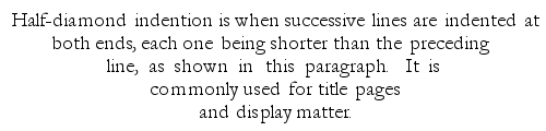 Example: Half-diamond indention is when successive lines are indented at both ends, each one being shorter than the preceding line, as shown in this paragraph.  It is commonly used for title pages and display matter.