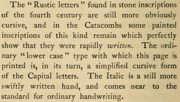 The “Rustic letters” found in stone inscriptions of the fourth century are still more obviously cursive, and in the Catacombs some painted inscriptions of this kind remain which perfectly show that they were rapidly written. The ordinary “lower case” type with which this page is printed is, in its turn, a simplified cursive form of the Capital letters. The Italic is a still more swiftly written hand, and comes near to the standard for ordinary handwriting.