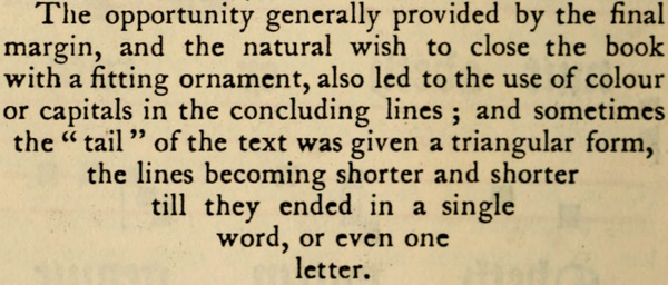 The opportunity generally provided by the final margin, and the natural wish to close the book with a fitting ornament, also led to the use of colour or capitals in the concluding lines; and sometimes the tail of the text was given a triangular form, the lines becoming shorter and shorter till they ended in a single word, or even one letter.