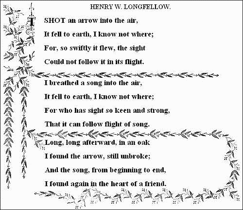 I shot an arrow into the air,   It fell to earth, I know not where;   For, so swiftly it flew, the sight   Could not follow it in its flight.    I breathed a song into the air,   It fell to earth, I know not where;   For who has sight so keen and strong,   That it can follow the flight of song?    Long, long afterward, in an oak   I found the arrow, still unbroke;   And the song, from beginning to end,   I found again in the heart of a friend.   ——HENRY W. LONGFELLOW. 