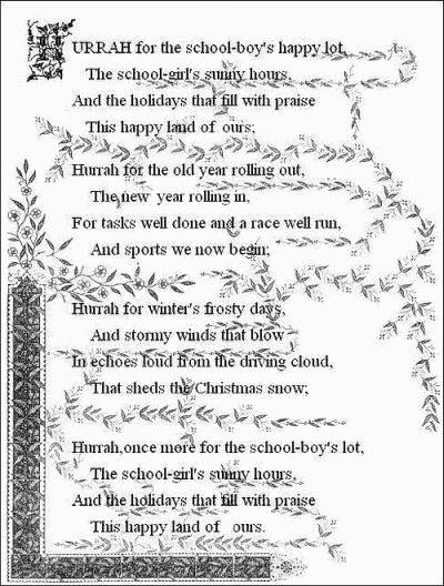 Hurrah for the school-boy's happy lot,     The school-girl's sunny hours,   And the holidays that fill with praise     This happy land of ours;    Hurrah for the old year rolling out,     The new year rolling in,   For tasks well done and a race well run,     And sports we now begin;    Hurrah for the winter's frosty days,     And stormy winds that blow   In echoes loud from the driving cloud,     That sheds the Christmas snow;    Hurrah, once more for the school-boy's lot,     The school-girl's sunny hours,   And the holidays that fill with praise     This happy land of ours.